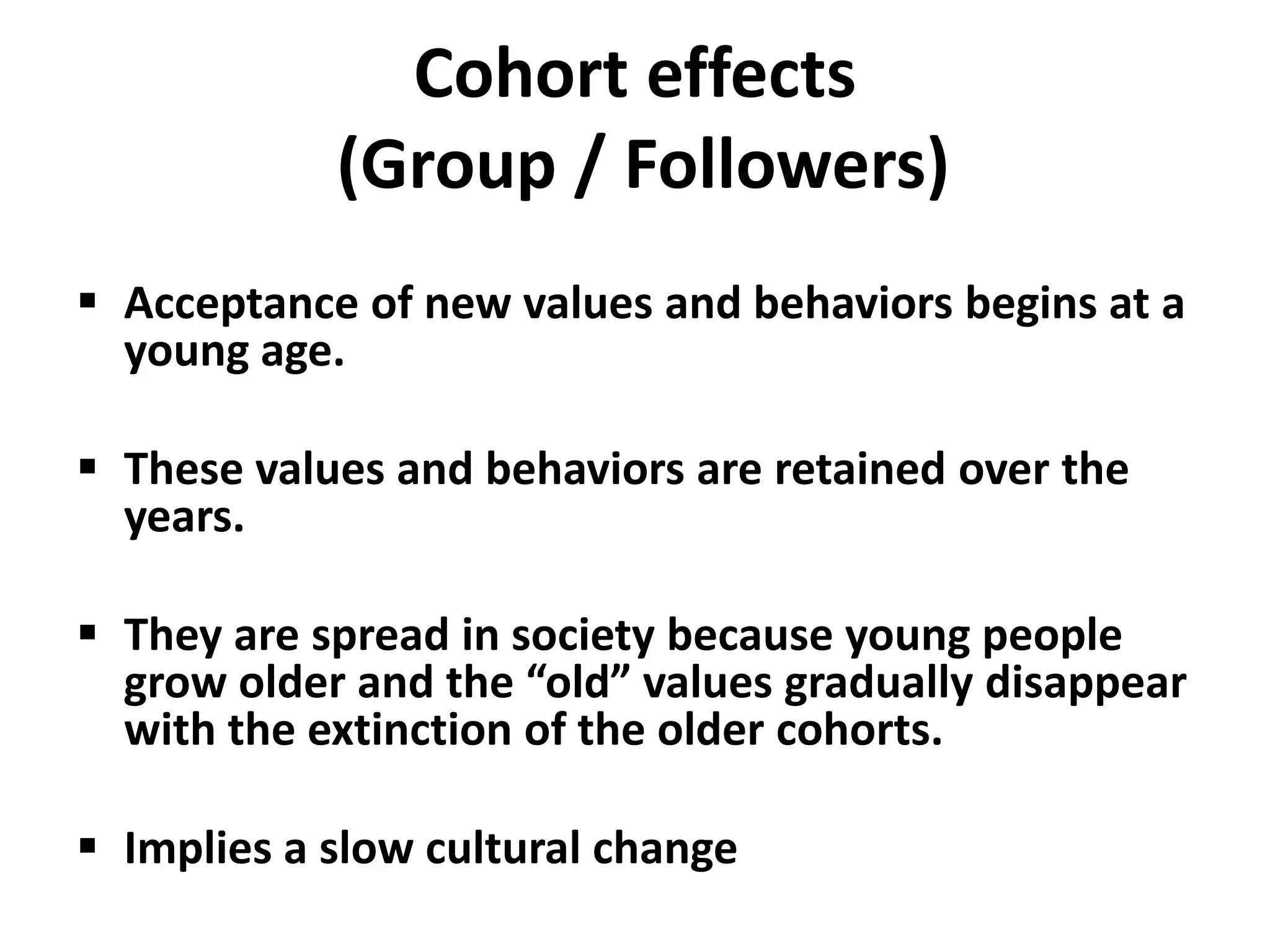 Cohort effects
            (Group / Followers)
 Acceptance of new values and behaviors begins at a
  young age.

 These values and behaviors are retained over the
  years.

 They are spread in society because young people
  grow older and the “old” values gradually disappear
  with the extinction of the older cohorts.

 Implies a slow cultural change
 