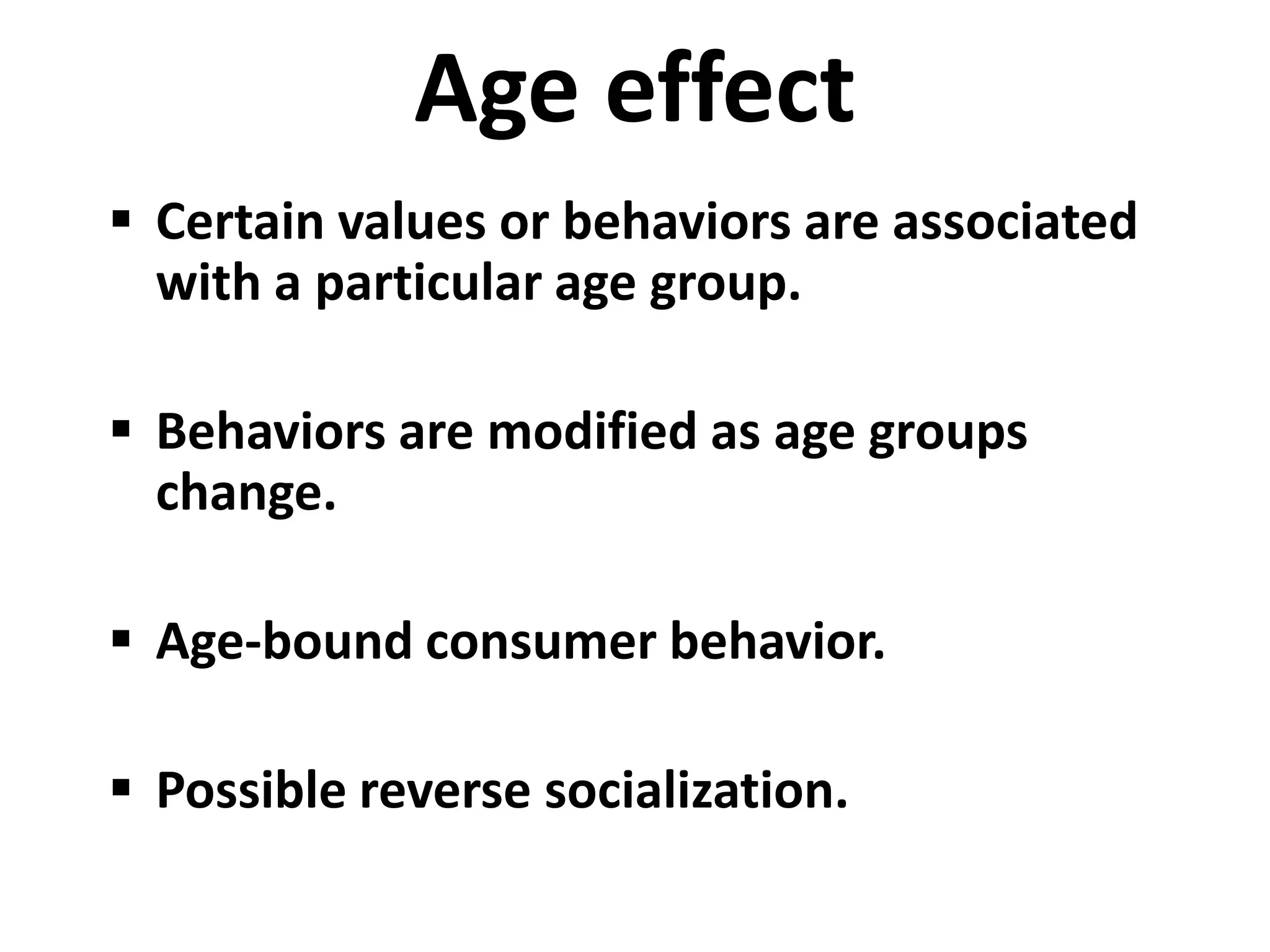 Age effect
 Certain values or behaviors are associated
  with a particular age group.

 Behaviors are modified as age groups
  change.

 Age-bound consumer behavior.

 Possible reverse socialization.
 