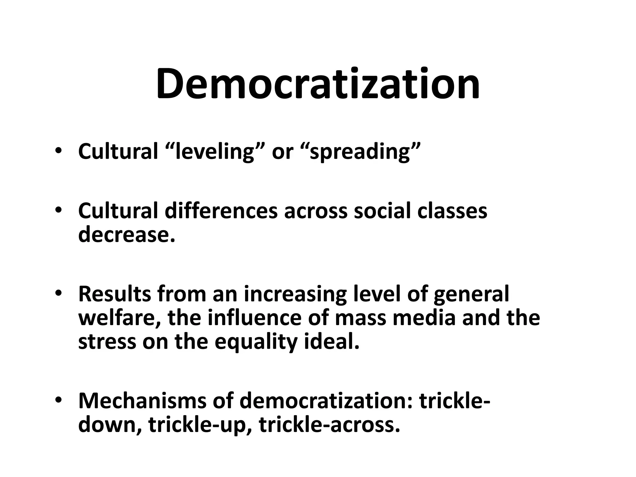 Democratization
• Cultural “leveling” or “spreading”

• Cultural differences across social classes
  decrease.

• Results from an increasing level of general
  welfare, the influence of mass media and the
  stress on the equality ideal.

• Mechanisms of democratization: trickle-
  down, trickle-up, trickle-across.
 