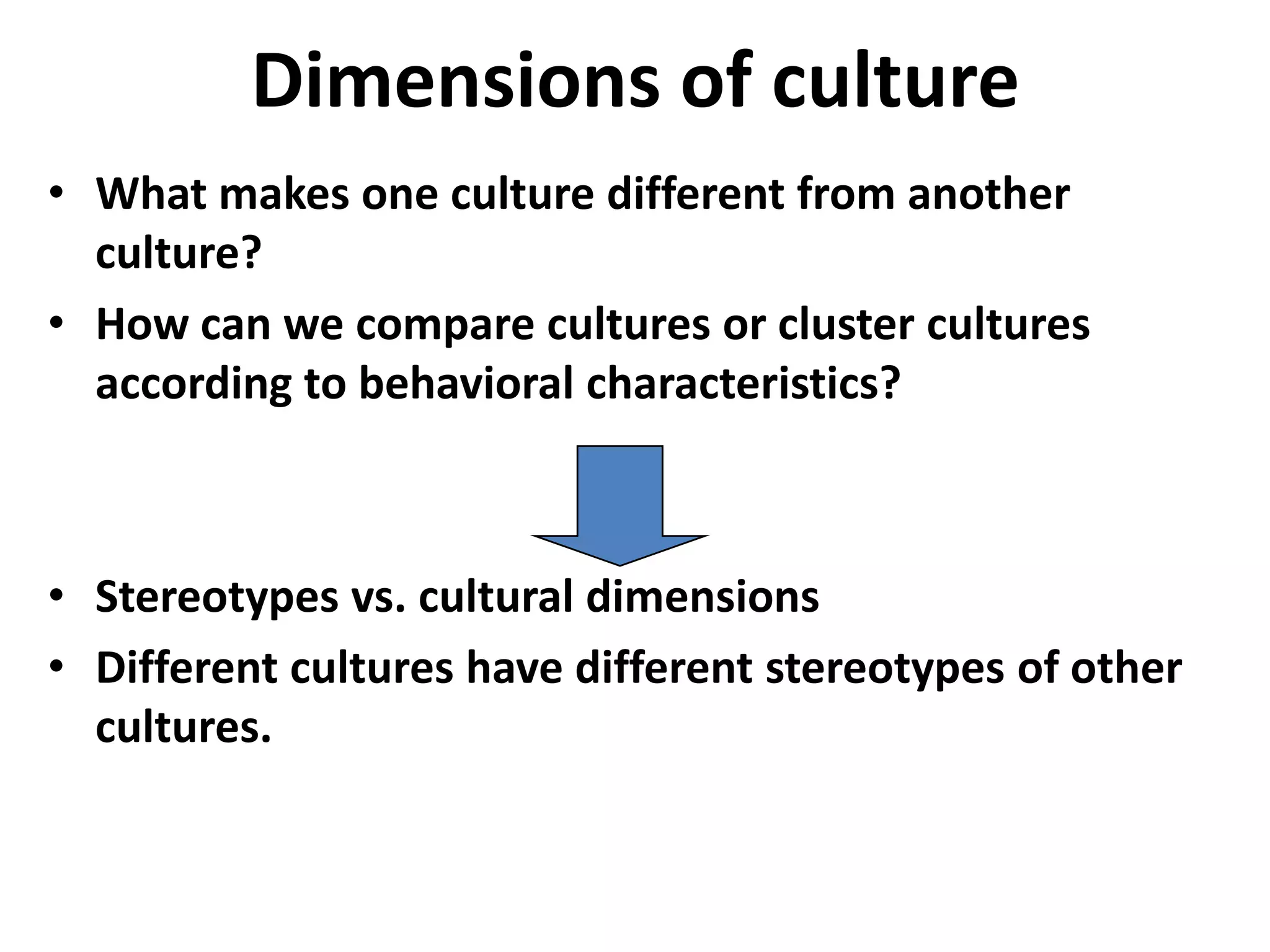 Dimensions of culture
• What makes one culture different from another
  culture?
• How can we compare cultures or cluster cultures
  according to behavioral characteristics?



• Stereotypes vs. cultural dimensions
• Different cultures have different stereotypes of other
  cultures.
 