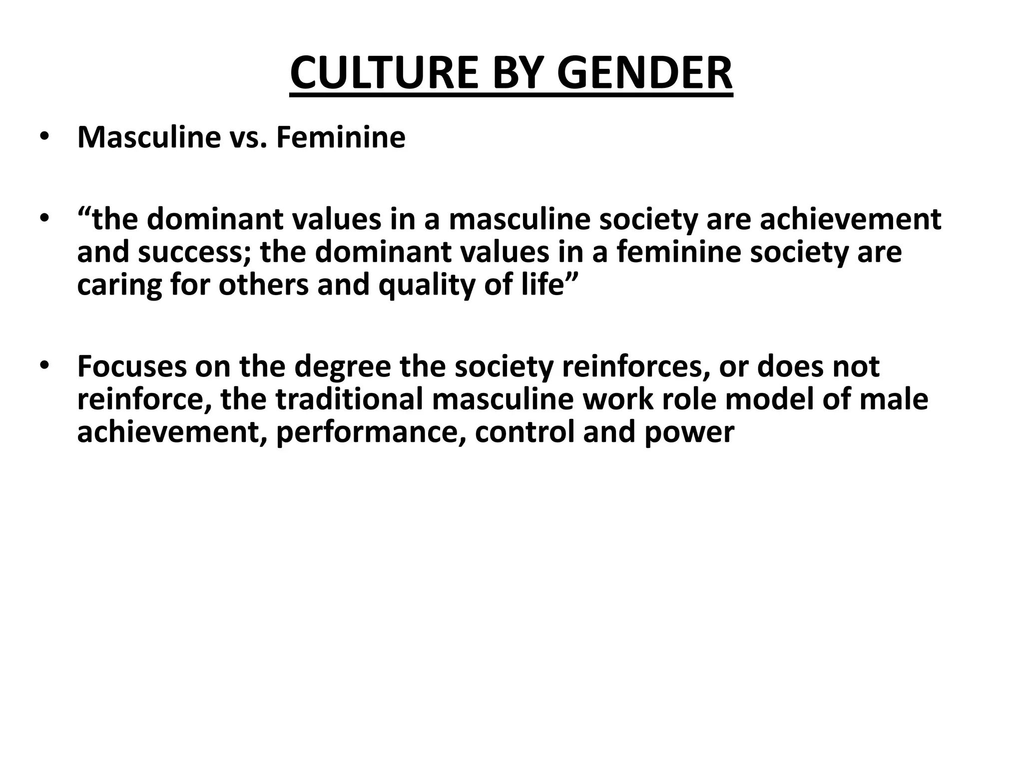 CULTURE BY GENDER
• Masculine vs. Feminine

• “the dominant values in a masculine society are achievement
  and success; the dominant values in a feminine society are
  caring for others and quality of life”

• Focuses on the degree the society reinforces, or does not
  reinforce, the traditional masculine work role model of male
  achievement, performance, control and power
 