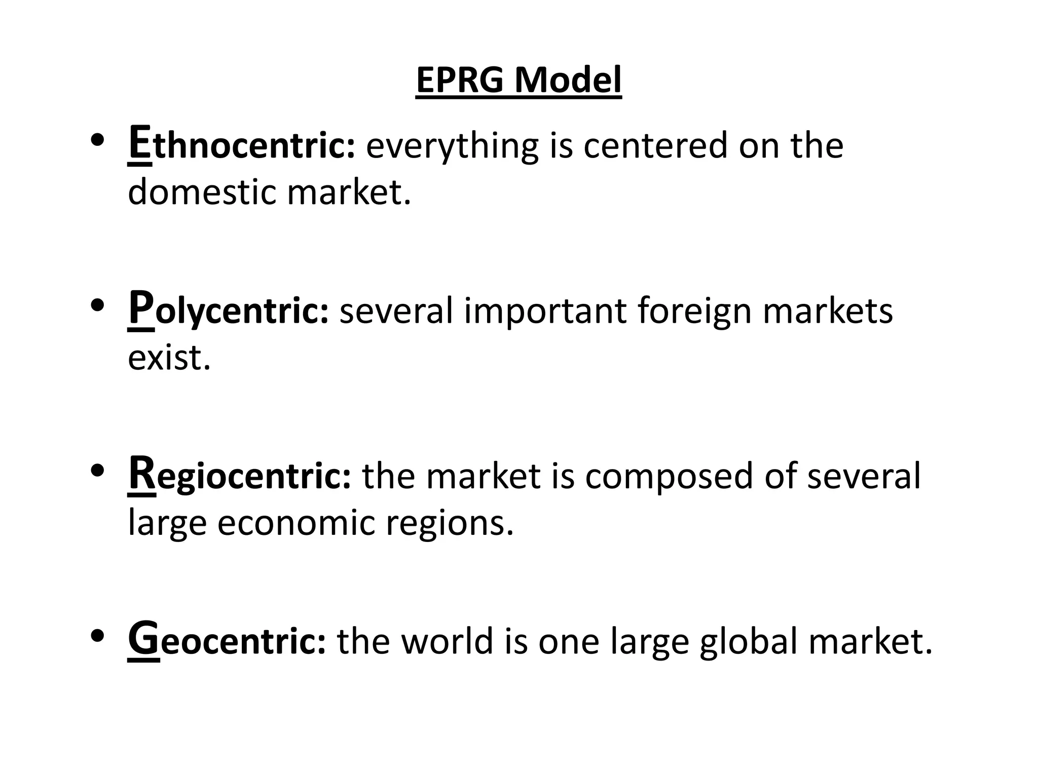 EPRG Model
• Ethnocentric: everything is centered on the
  domestic market.

• Polycentric: several important foreign markets
  exist.

• Regiocentric: the market is composed of several
  large economic regions.

• Geocentric: the world is one large global market.
 
