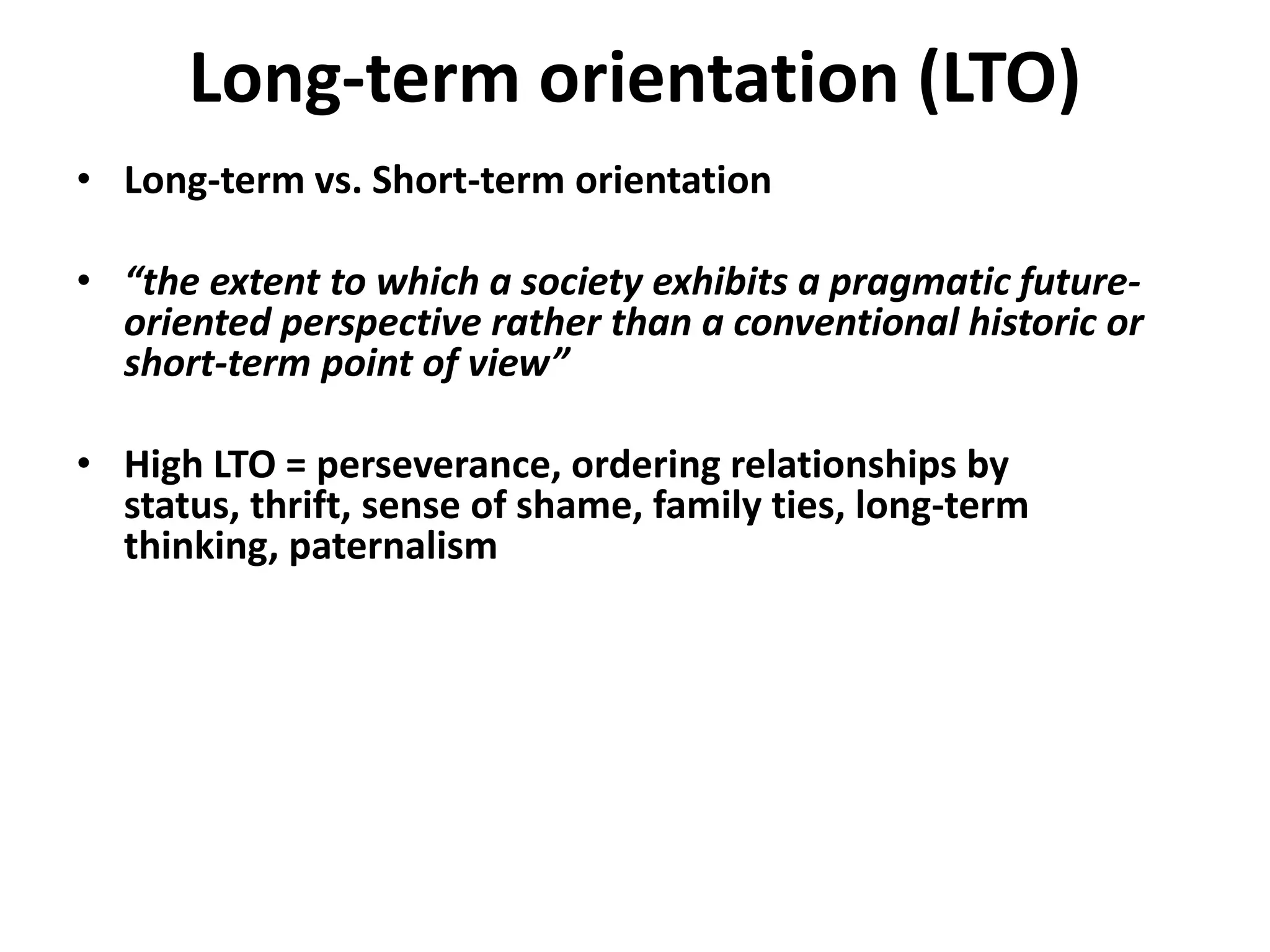 Long-term orientation (LTO)
• Long-term vs. Short-term orientation

• “the extent to which a society exhibits a pragmatic future-
  oriented perspective rather than a conventional historic or
  short-term point of view”

• High LTO = perseverance, ordering relationships by
  status, thrift, sense of shame, family ties, long-term
  thinking, paternalism
 