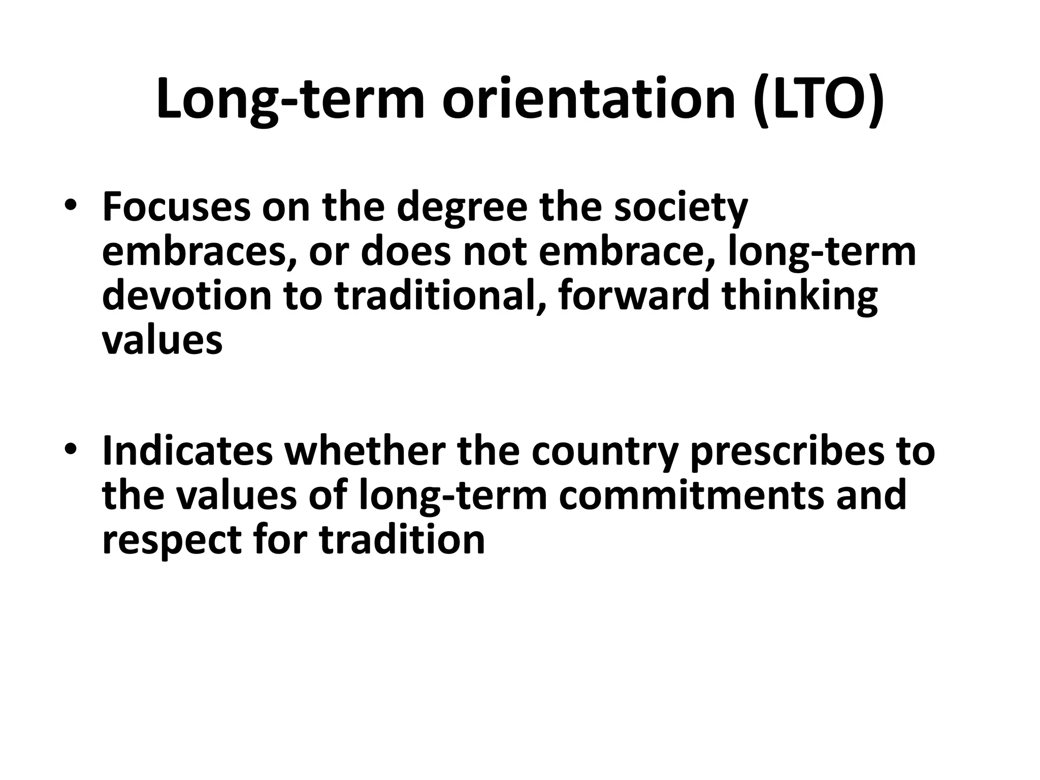Long-term orientation (LTO)
• Focuses on the degree the society
  embraces, or does not embrace, long-term
  devotion to traditional, forward thinking
  values

• Indicates whether the country prescribes to
  the values of long-term commitments and
  respect for tradition
 