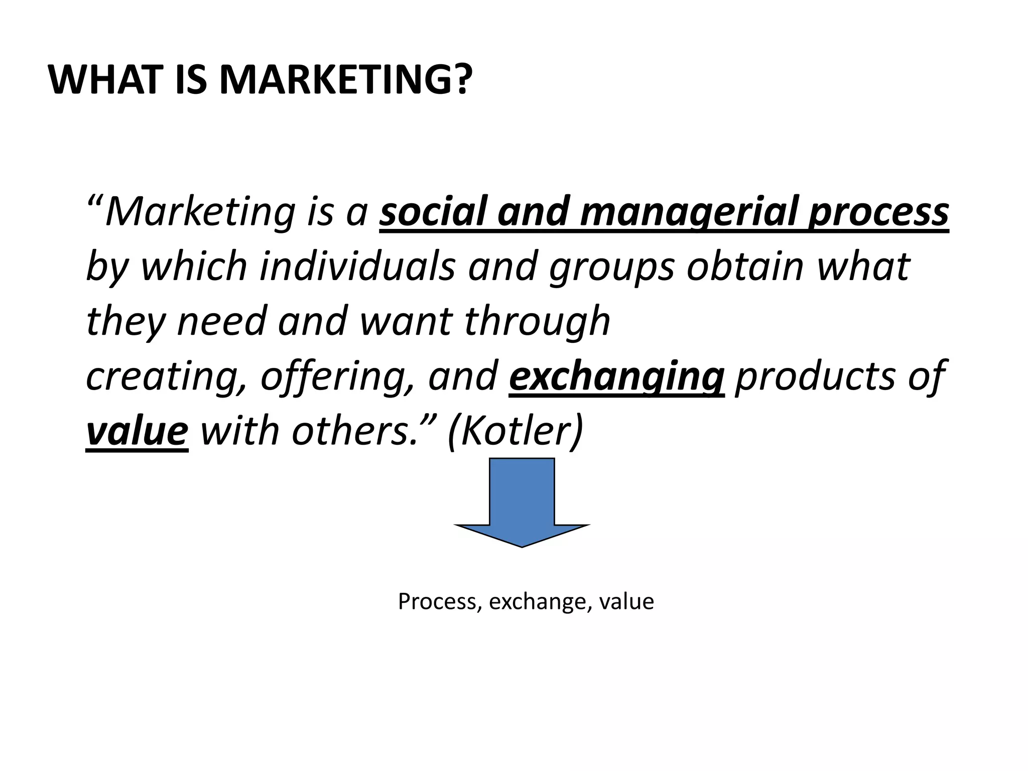 WHAT IS MARKETING?

 “Marketing is a social and managerial process
 by which individuals and groups obtain what
 they need and want through
 creating, offering, and exchanging products of
 value with others.” (Kotler)


                 Process, exchange, value
 