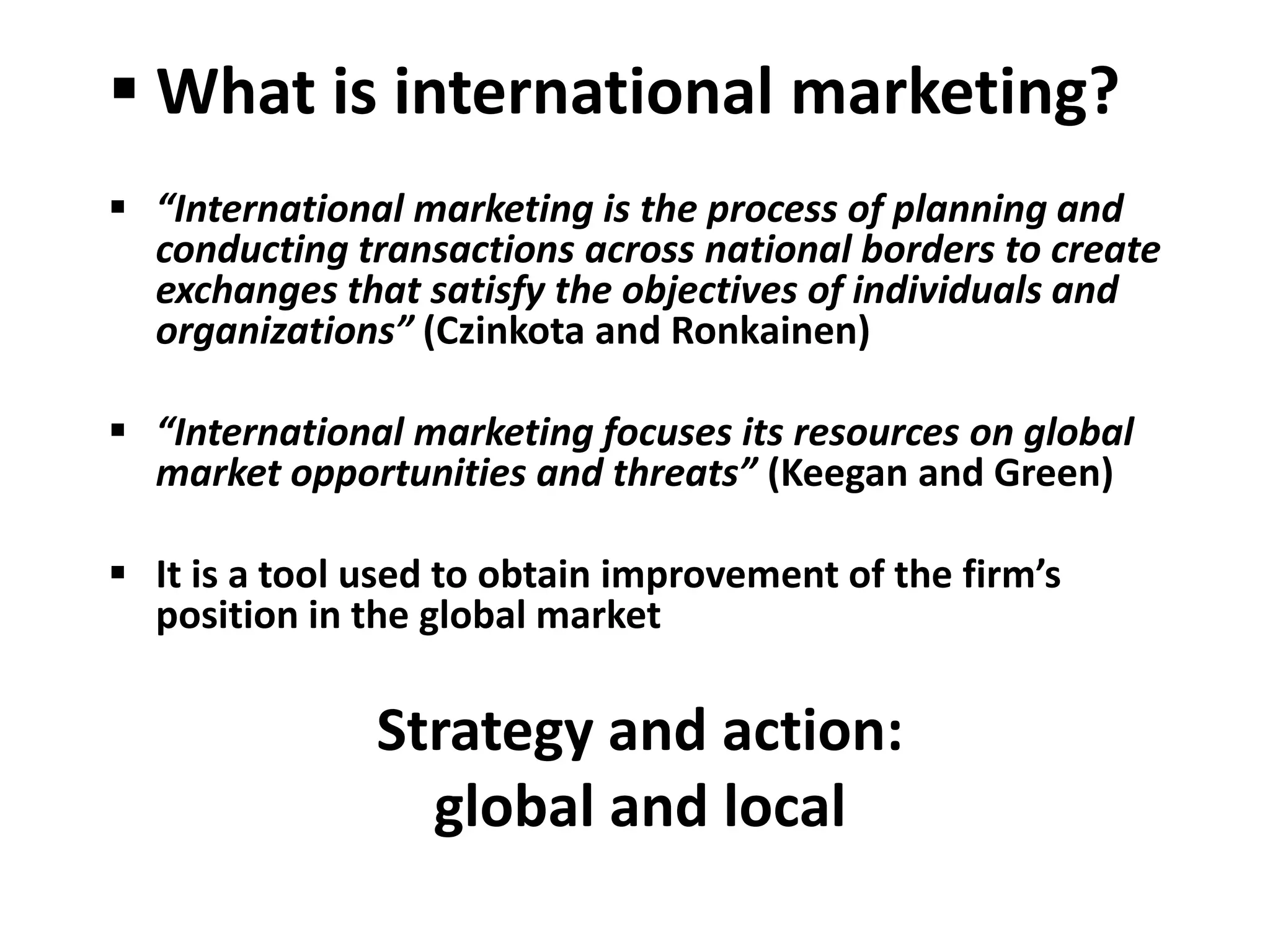 What is international marketing?
 “International marketing is the process of planning and
  conducting transactions across national borders to create
  exchanges that satisfy the objectives of individuals and
  organizations” (Czinkota and Ronkainen)

 “International marketing focuses its resources on global
  market opportunities and threats” (Keegan and Green)

 It is a tool used to obtain improvement of the firm’s
  position in the global market

               Strategy and action:
                 global and local
 