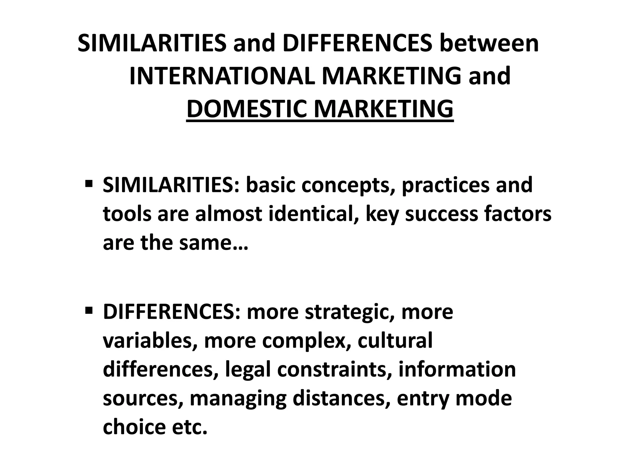 SIMILARITIES and DIFFERENCES between
    INTERNATIONAL MARKETING and
        DOMESTIC MARKETING

 SIMILARITIES: basic concepts, practices and
  tools are almost identical, key success factors
  are the same…

 DIFFERENCES: more strategic, more
  variables, more complex, cultural
  differences, legal constraints, information
  sources, managing distances, entry mode
  choice etc.
 