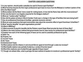 CHAPTER 4 DISCUSSION QUESTIONS 1) In your opinion, should public subsidies be used to finance sport facilities? 2) What franchise became the first major professional sport team to move from the Midwest or northern section of the US to the West Coast? 3) What problem did the Rams' move create for visiting teams, & how did the Rams help with this inconvenience? 4) How was the land in Los Angeles acquired for the Dodgers stadium? 5) What are &quot;cookie-cutter&quot; facilities? 6) How did the palace at Auburn Hills & Camden Yards spur a change in the type of facilities that were being built? 7) How do professional franchises & facilities  generate economic activity? 8) What are some questions that sport economists raise about the economic effect of sport franchises' & facilities'? 9) What &quot;psychic benefits&quot; do sport organizations provide? 10) What is BIRGing? 11) What economic & psychic benefits did the Packers recent Super Bowl provide the town of Green Bay? 12) What is the most common method that governments have to raise money for professional sport facilities? 13) Explain how each of the following types of taxes can be used to subsidize professional sports. A) Sales Tax B) Property Tax C) Tourism Taxes D) Sin Taxes E) Entertainment Taxes 14) What stadium did the citizens in and around Denver agree to fund through a sales tax increase? 15) What Seattle stadium was partially funded by a variety of tourism taxes? 16) What Ohio stadiums were funded through cigarette & liquor taxes? 17) Though not utilized often, what is perhaps the best method of taxation to construct a professional sports' facility? 