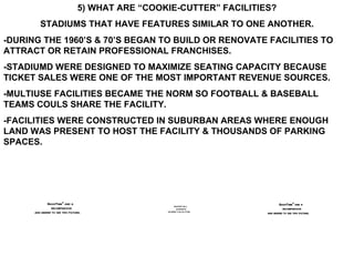5) WHAT ARE “COOKIE-CUTTER” FACILITIES? STADIUMS THAT HAVE FEATURES SIMILAR TO ONE ANOTHER. -DURING THE 1960’S & 70’S BEGAN TO BUILD OR RENOVATE FACILITIES TO ATTRACT OR RETAIN PROFESSIONAL FRANCHISES. -STADIUMD WERE DESIGNED TO MAXIMIZE SEATING CAPACITY BECAUSE TICKET SALES WERE ONE OF THE MOST IMPORTANT REVENUE SOURCES. -MULTIUSE FACILITIES BECAME THE NORM SO FOOTBALL & BASEBALL TEAMS COULS SHARE THE FACILITY. -FACILITIES WERE CONSTRUCTED IN SUBURBAN AREAS WHERE ENOUGH LAND WAS PRESENT TO HOST THE FACILITY & THOUSANDS OF PARKING SPACES. 