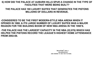 6) HOW DID THE PALACE AT AUBURN HILLS SPUR A CHANGE IN THE TYPE OF FACILITIES THAT WERE BEING BUILT? THE PALACE HAS 180 LUXURY SUITES THAT GENERATES THE PISTONS MILLIONS OF DOLLARS IN REVENUE. -CONSIDERED TO BE THE FIRST MODERN-STYLE NBA ARENA WHEN IT OPENED IN 1988, & ITS LARGE NUMBER OF LUXURY SUITES WAS A MAJOR REASON FOR THE BUILDING BOOM OF NEW NBA ARENA IN THE 1990’S. -THE PALACE HAS THE LARGEST CAPACITY IN THE NBA (22,076) WHICH HAS HELPED THE PISTONS RECORD THE LEAGUE’S HIGHEST HOME ATTENDANCE FROM 2002-08. 