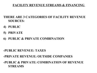 FACILITY REVENUE STREAMS & FINANCING  THERE ARE 3 CATEGORIES OF FACILITY REVENUE SOURCES: PUBLIC PRIVATE PUBLIC & PRIVATE COMBINATION -PUBLIC REVENUE: TAXES -PRIVATE REVENUE: OUTSIDE COMPANIES -PUBLIC & PRIVATE: COMBINATION OF REVENUE STREAMS 