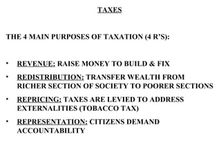 TAXES THE 4 MAIN PURPOSES OF TAXATION (4 R’S): REVENUE:  RAISE MONEY TO BUILD & FIX REDISTRIBUTION:  TRANSFER WEALTH FROM RICHER SECTION OF SOCIETY TO POORER SECTIONS REPRICING:  TAXES ARE LEVIED TO ADDRESS EXTERNALITIES (TOBACCO TAX) REPRESENTATION:  CITIZENS DEMAND ACCOUNTABILITY   