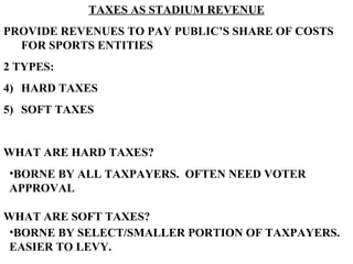 TAXES AS STADIUM REVENUE PROVIDE REVENUES TO PAY PUBLIC’S SHARE OF COSTS FOR SPORTS ENTITIES 2 TYPES: HARD TAXES SOFT TAXES WHAT ARE HARD TAXES? WHAT ARE SOFT TAXES? BORNE BY ALL TAXPAYERS.  OFTEN NEED VOTER APPROVAL BORNE BY SELECT/SMALLER PORTION OF TAXPAYERS.  EASIER TO LEVY.   