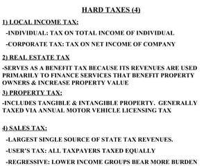 HARD TAXES (4) 1) LOCAL INCOME TAX: 2) REAL ESTATE TAX 3) PROPERTY TAX: 4) SALES TAX: -INDIVIDUAL: TAX ON TOTAL INCOME OF INDIVIDUAL -CORPORATE TAX: TAX ON NET INCOME OF COMPANY -SERVES AS A BENEFIT TAX BECAUSE ITS REVENUES ARE USED PRIMARILY TO FINANCE SERVICES THAT BENEFIT PROPERTY OWNERS & INCREASE PROPERTY VALUE -INCLUDES TANGIBLE & INTANGIBLE PROPERTY.  GENERALLY TAXED VIA ANNUAL MOTOR VEHICLE LICENSING TAX -LARGEST SINGLE SOURCE OF STATE TAX REVENUES.  -USER’S TAX: ALL TAXPAYERS TAXED EQUALLY -REGRESSIVE: LOWER INCOME GROUPS BEAR MORE BURDEN 
