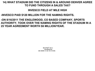 14) WHAT STADIUM DID THE CITIZENS IN & AROUND DENVER AGREE TO FUND THROUGH A SALES TAX? INVESCO FIELD AT MILE HIGH -INVESCO PAID $120 MILLION FOR THE NAMING RIGHTS. -ON 8/16/2011 THE ENGLEWOOD, CO BASED COMPANY, SPORTS AUTHORITY, TOOK OVER THE NAMING RIGHTS OF THE STADIUM IN A 25 YEAR AGREEMENT WORTH $6 MILLION/YEAR. 