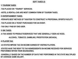 SOFT TAXES (5) 1)  TOURISM TAXES: 2)  ENTERTAINMENT TAXES: 3)  SIN TAXES: 4)  PLAYER TAX: -43 STATES IMPOSE TAX ON INCOME EARNED BY VISITING PLAYERS. -STATES HAVE THE RIGHT TO TAX NONRESIDENTS ON INCOME RECEIVED FOR SERVICES PREFORMED WITHIN THEIR BOUNDARIES. -GANERALLY BASED ON THE NUMBER OF DAYS THEY PERFORMED IN THE STATE MULTIPLIED BY AVERAGE GAME SALARY. -A TAX ADDED TO PRODUCTS/SERVICES THAT ARE GENERALLY SEEN AS VICES.  -ALCOHOL, TOBACCO, GAMBLING, PROSTITUTION )NEVADA). -PERHAPS BEST METHOD OF TAXATION TO CONSTRUCT A PROFESINAL SPORTS FACILITY. -TAX PLACED ON A TICKET PURCHASED FOR AN EVENT. -TAX ONLY PAID BY END USER. -TAX PLACED ON “TOURIST” SERVICES. -HOTEL & RENTAL-CAR ARE MOST COMMON FORM OF TOURISM TAXES. 