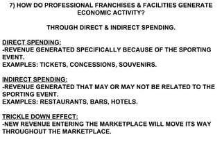 7) HOW DO PROFESSIONAL FRANCHISES & FACILITIES GENERATE ECONOMIC ACTIVITY? THROUGH DIRECT & INDIRECT SPENDING. DIRECT SPENDING: -REVENUE GENERATED SPECIFICALLY BECAUSE OF THE SPORTING EVENT. EXAMPLES: TICKETS, CONCESSIONS, SOUVENIRS. INDIRECT SPENDING: -REVENUE GENERATED THAT MAY OR MAY NOT BE RELATED TO THE SPORTING EVENT. EXAMPLES: RESTAURANTS, BARS, HOTELS. TRICKLE DOWN EFFECT: -NEW REVENUE ENTERING THE MARKETPLACE WILL MOVE ITS WAY THROUGHOUT THE MARKETPLACE. 