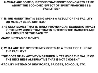 8) WHAT ARE SOME QUESTIONS THAT SPORT ECONOMISTS RAISE ABOUT THE ECONOMIC EFFECT OF SPORT FRANCHISES & FACILITIES? 1) IS THE MONEY THAT IS BEING SPENT A RESULT OF THE FACILITY OR MERELY BEING SHIFTED? -THE ONLY MONEY THAT IS TRULY PROVIDING AN ECONOMIC IMPACT IS THE NEW MONEY THAT THAT IS ENTERING THE MARKETPLACE AS A RESULT OF THE FACILITY. -GAME INSTEAD OF MOVIES. 2) WHAT ARE THE OPPORTUNITY COSTS AS A RESULT OF FUNDING THE FACILITY? “ THE COST OF AN ACTIVITY MEASURED IN TERMS OF THE VALUE OF THE NEXT BEST ALTERNATIVE THAT IS NOT CHOSEN.” -FACILITY INSTEAD OF NEW ROADS, BRIDGES, SCHOOLS, ETC.  