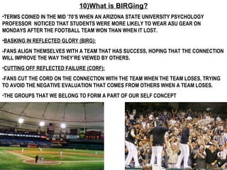 10)What is BIRGing? TERMS COINED IN THE MID ’70’S WHEN AN ARIZONA STATE UNIVERSITY PSYCHOLOGY PROFESSOR  NOTICED THAT STUDENTS WERE MORE LIKELY TO WEAR ASU GEAR ON MONDAYS AFTER THE FOOTBALL TEAM WON THAN WHEN IT LOST.  BASKING IN REFLECTED GLORY (BIRG):   -FANS ALIGN THEMSELVES WITH A TEAM THAT HAS SUCCESS, HOPING THAT THE CONNECTION WILL IMPROVE THE WAY THEY’RE VIEWED BY OTHERS. CUTTING OFF REFLECTED FAILURE (CORF):   -FANS CUT THE CORD ON THE CONNECTION WITH THE TEAM WHEN THE TEAM LOSES, TRYING TO AVOID THE NEGATIVE EVALUATION THAT COMES FROM OTHERS WHEN A TEAM LOSES.  THE GROUPS THAT WE BELONG TO FORM A PART OF OUR SELF CONCEPT 