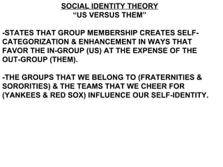 SOCIAL IDENTITY THEORY “ US VERSUS THEM” -STATES THAT GROUP MEMBERSHIP CREATES SELF-CATEGORIZATION & ENHANCEMENT IN WAYS THAT FAVOR THE IN-GROUP (US) AT THE EXPENSE OF THE OUT-GROUP (THEM).  -THE GROUPS THAT WE BELONG TO (FRATERNITIES & SORORITIES) & THE TEAMS THAT WE CHEER FOR (YANKEES & RED SOX) INFLUENCE OUR SELF-IDENTITY.  