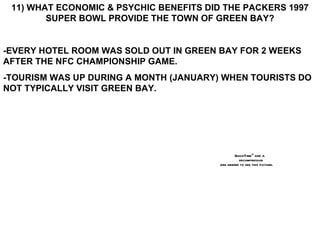 11) WHAT ECONOMIC & PSYCHIC BENEFITS DID THE PACKERS 1997 SUPER BOWL PROVIDE THE TOWN OF GREEN BAY? -EVERY HOTEL ROOM WAS SOLD OUT IN GREEN BAY FOR 2 WEEKS AFTER THE NFC CHAMPIONSHIP GAME. -TOURISM WAS UP DURING A MONTH (JANUARY) WHEN TOURISTS DO NOT TYPICALLY VISIT GREEN BAY. 