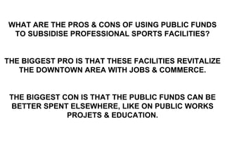 WHAT ARE THE PROS & CONS OF USING PUBLIC FUNDS TO SUBSIDISE PROFESSIONAL SPORTS FACILITIES? THE BIGGEST PRO IS THAT THESE FACILITIES REVITALIZE THE DOWNTOWN AREA WITH JOBS & COMMERCE. THE BIGGEST CON IS THAT THE PUBLIC FUNDS CAN BE BETTER SPENT ELSEWHERE, LIKE ON PUBLIC WORKS PROJETS & EDUCATION. 