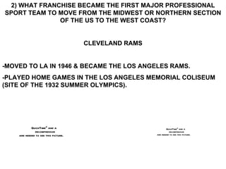 2) WHAT FRANCHISE BECAME THE FIRST MAJOR PROFESSIONAL SPORT TEAM TO MOVE FROM THE MIDWEST OR NORTHERN SECTION OF THE US TO THE WEST COAST? CLEVELAND RAMS -MOVED TO LA IN 1946 & BECAME THE LOS ANGELES RAMS. -PLAYED HOME GAMES IN THE LOS ANGELES MEMORIAL COLISEUM (SITE OF THE 1932 SUMMER OLYMPICS). 