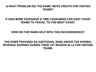 3) WHAT PROBLEM DID THE RAMS’ MOVE CREATE FOR VISITING TEAMS? IT WAS MORE EXPENSIVE & TIME CONSUMING FOR EAST COAST TEAMS TO TRAVEL TO THE WEST COAST. HOW DID THE RAMS HELP WITH THIS INCONVENIENCE? THE RAMS PROVIDED AN ADDITIONAL $5000 ABOVE THE NORMAL REVENUE SHARING DURING THEIR 1ST SEASON IN LA FOR VISITING TEAMS. 