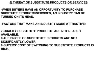 5) THREAT OF SUBSTITUTE PRODUCTS OR SERVICES

-WHEN BUYERS HAVE AN OPPORTUNITY TO PURCHASE
SUBSTIUTE PRODUCTS/SERVICES, AN INDUSTRY CAN BE
TURNED ON ITS HEAD.

-FACTORS THAT MAKE AN INDUSTRY MORE ATTRACTIVE:

7)QUALITY SUBSTITUTE PRODUCTS ARE NOT READILY
AVAILABLE.
8)THE PRICES OF SUBSTITUTE PRODUCTS ARE NOT
SIGNIFICANTLY LOWER.
9)BUYERS’ COST OF SWITCHING TO SUBSTITUTE PRODUCTS IS
HIGH.
 