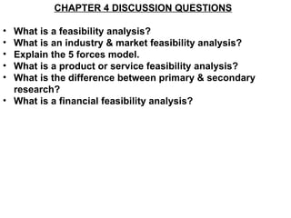 CHAPTER 4 DISCUSSION QUESTIONS

• What is a feasibility analysis?
• What is an industry & market feasibility analysis?
• Explain the 5 forces model.
• What is a product or service feasibility analysis?
• What is the difference between primary & secondary
  research?
• What is a financial feasibility analysis?
 