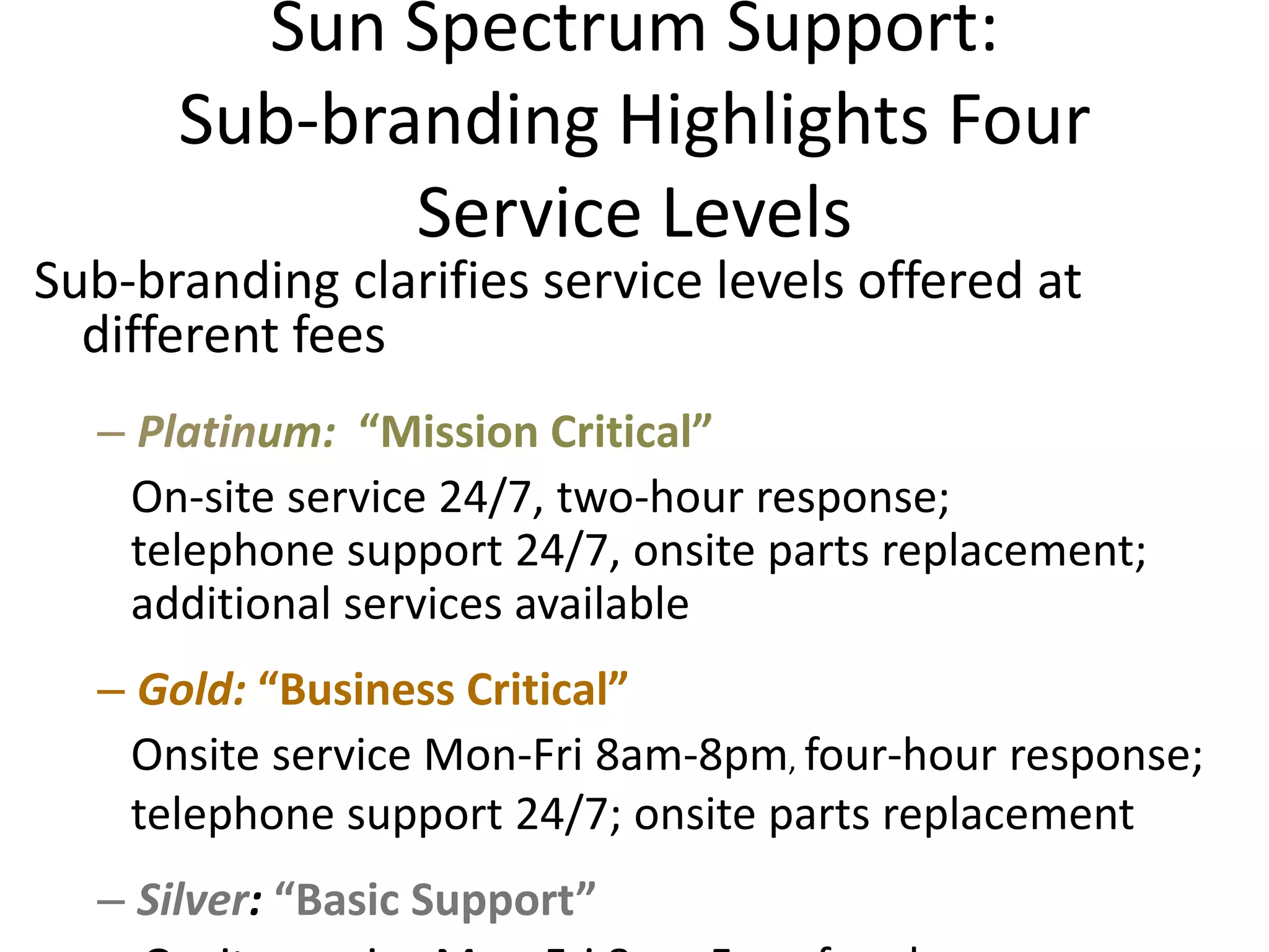 Sun Spectrum Support:
      Sub-branding Highlights Four
             Service Levels
Sub-branding clarifies service levels offered at
  different fees
  – Platinum: “Mission Critical”
   On-site service 24/7, two-hour response;
   telephone support 24/7, onsite parts replacement;
   additional services available
  – Gold: “Business Critical”
   Onsite service Mon-Fri 8am-8pm, four-hour response;
   telephone support 24/7; onsite parts replacement
  – Silver: “Basic Support”
 