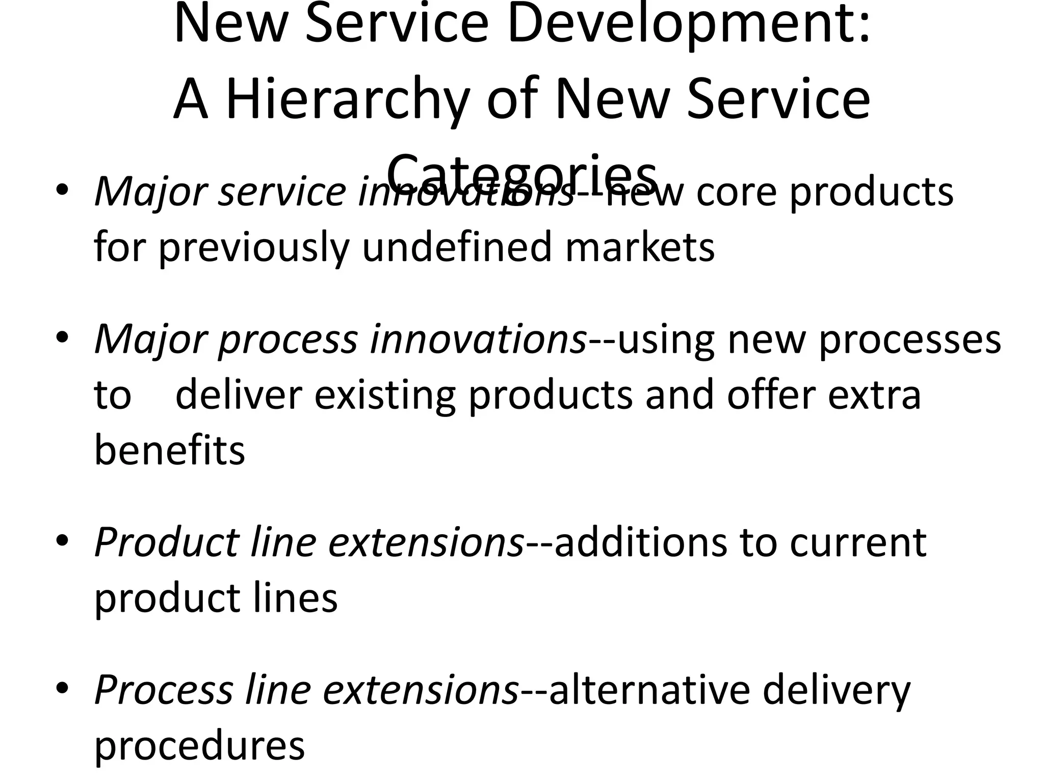 New Service Development:
       A Hierarchy of New Service
•                   Categories
    Major service innovations--new core products
    for previously undefined markets
• Major process innovations--using new processes
  to deliver existing products and offer extra
  benefits
• Product line extensions--additions to current
  product lines
• Process line extensions--alternative delivery
  procedures
 