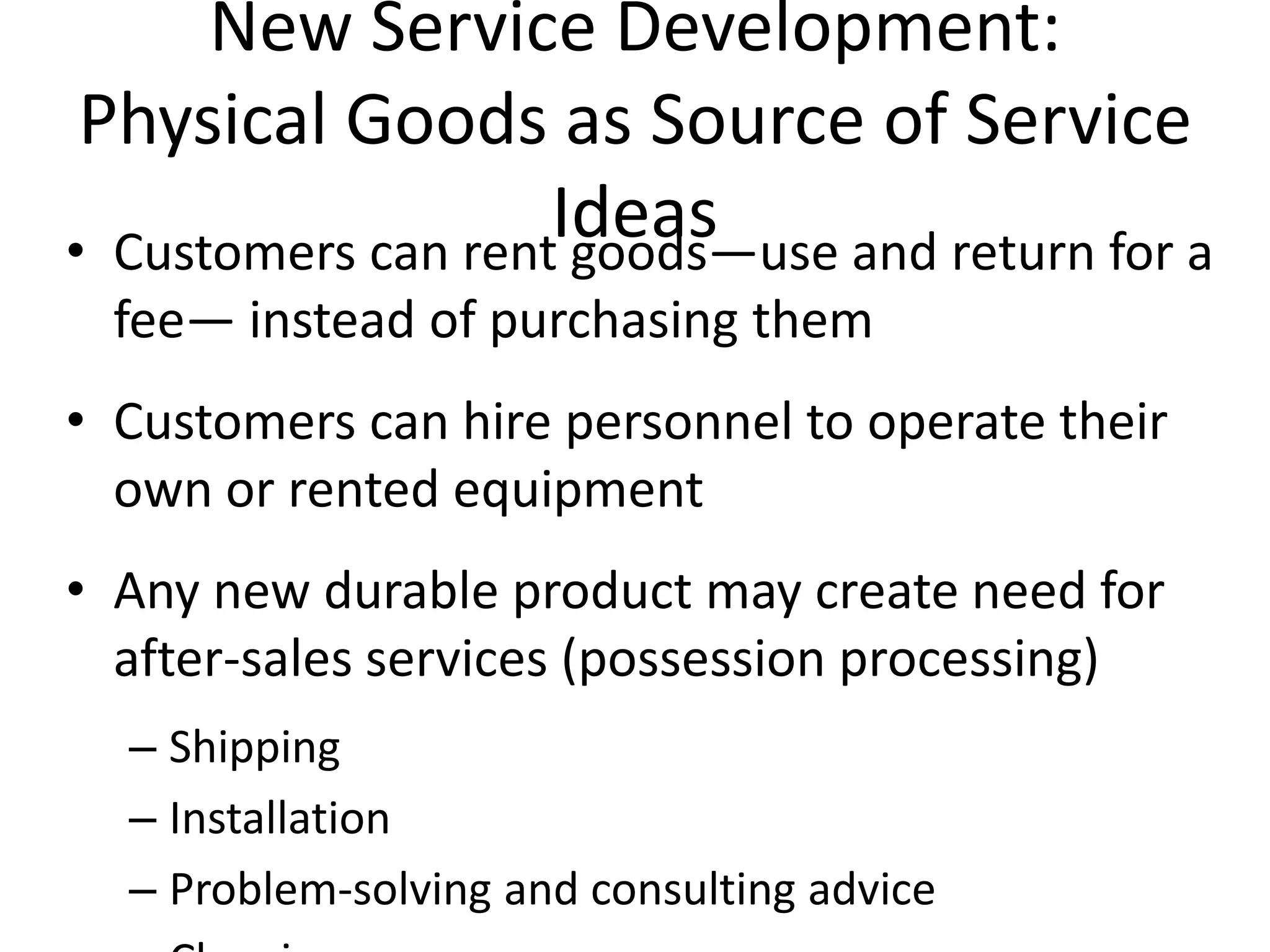 New Service Development:
 Physical Goods as Source of Service
                    Ideas
• Customers can rent goods—use and return for a
  fee— instead of purchasing them
• Customers can hire personnel to operate their
  own or rented equipment
• Any new durable product may create need for
  after-sales services (possession processing)
  – Shipping
  – Installation
  – Problem-solving and consulting advice
 