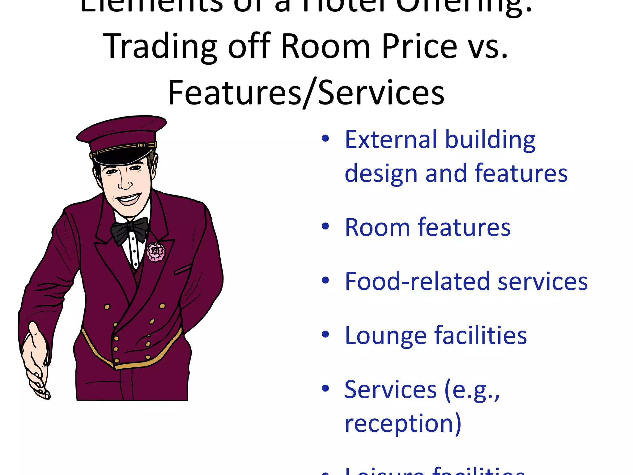 Elements of a Hotel Offering:
  Trading off Room Price vs.
      Features/Services
               • External building
                 design and features
               • Room features
               • Food-related services
               • Lounge facilities
               • Services (e.g.,
                 reception)
 