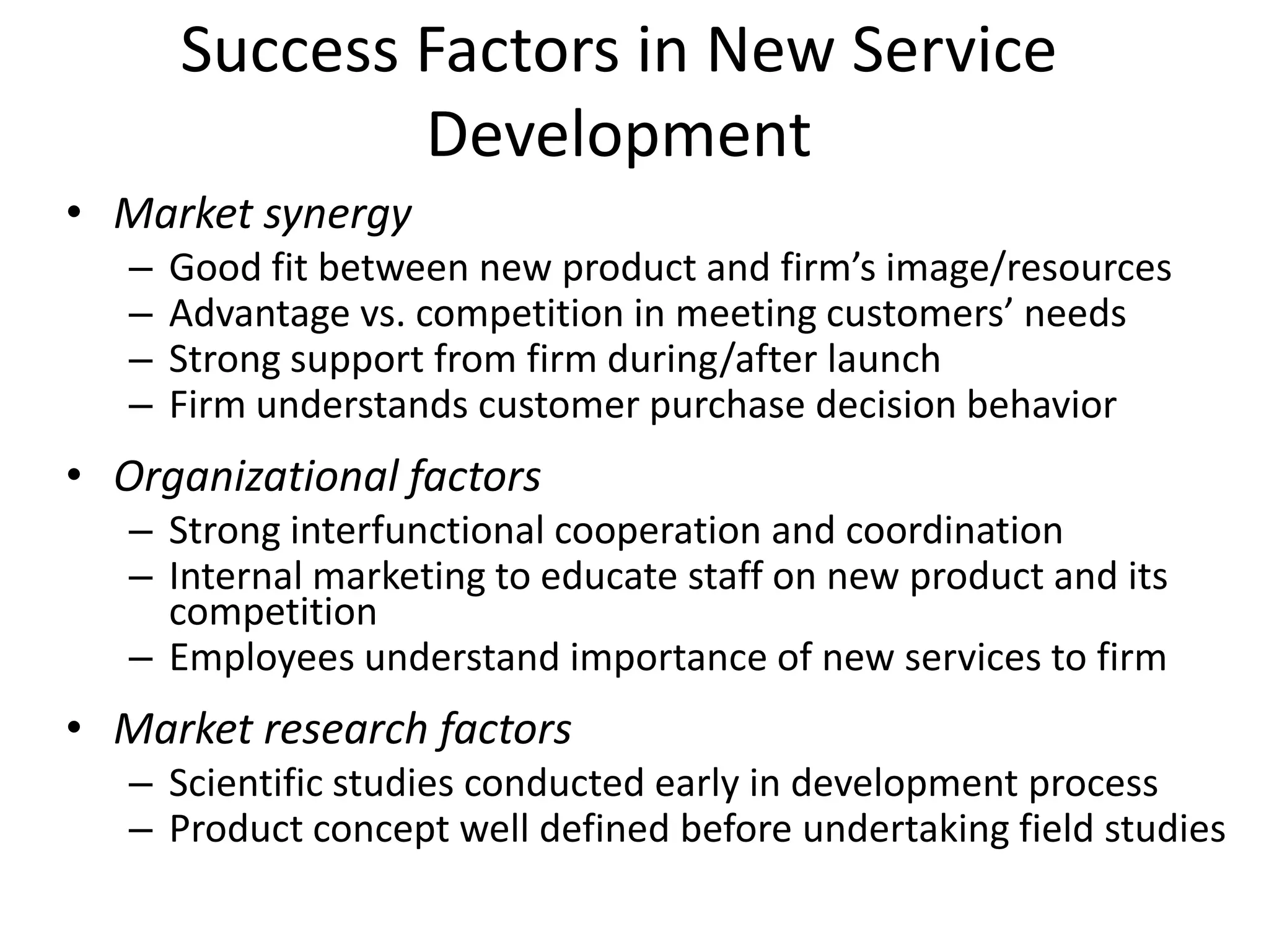 Success Factors in New Service
               Development
• Market synergy
   –   Good fit between new product and firm’s image/resources
   –   Advantage vs. competition in meeting customers’ needs
   –   Strong support from firm during/after launch
   –   Firm understands customer purchase decision behavior
• Organizational factors
   – Strong interfunctional cooperation and coordination
   – Internal marketing to educate staff on new product and its
     competition
   – Employees understand importance of new services to firm
• Market research factors
   – Scientific studies conducted early in development process
   – Product concept well defined before undertaking field studies
 