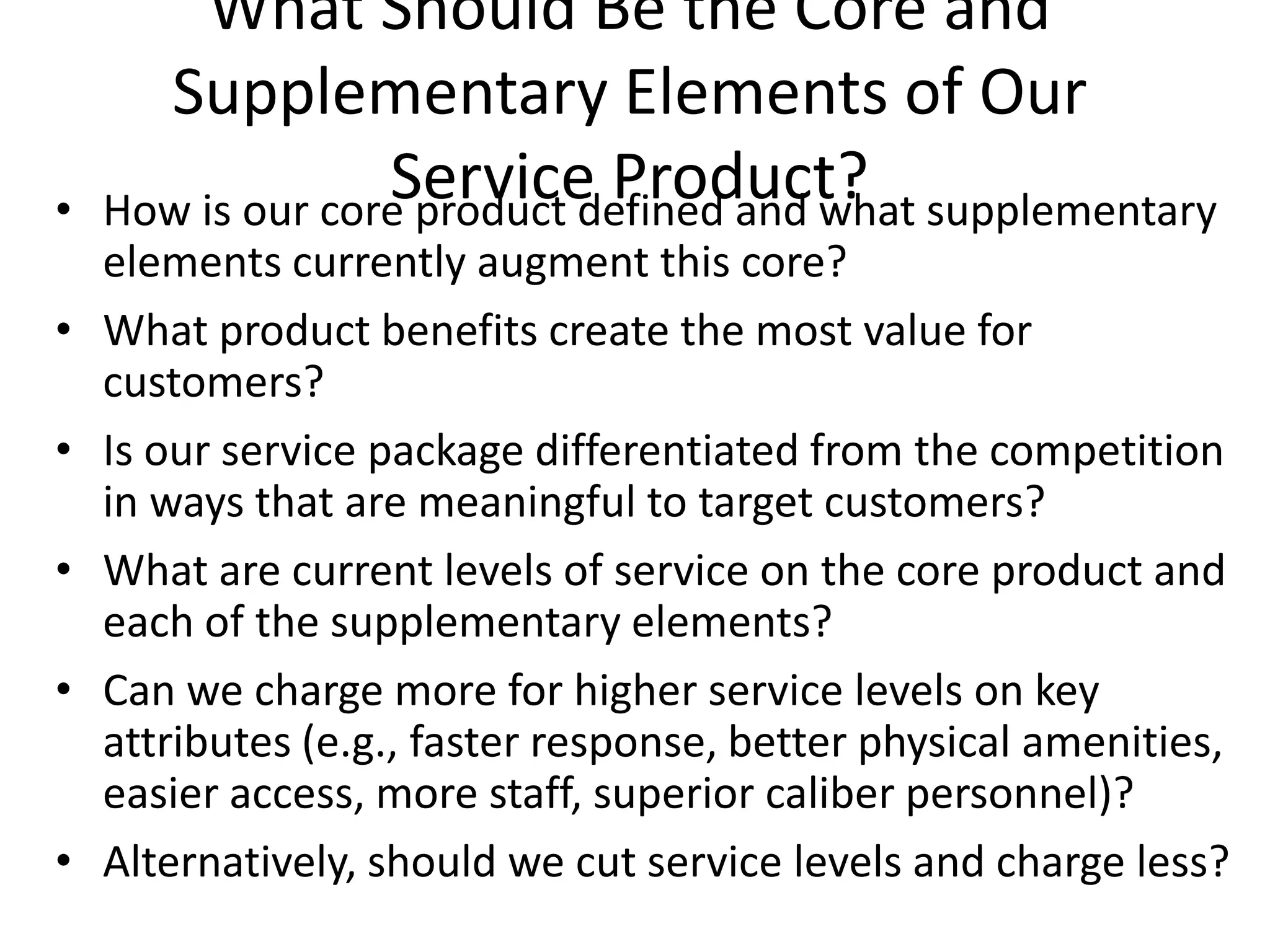 What Should Be the Core and
      Supplementary Elements of Our
•
                  Service Product?
    How is our core product defined and what supplementary
    elements currently augment this core?
•   What product benefits create the most value for
    customers?
•   Is our service package differentiated from the competition
    in ways that are meaningful to target customers?
•   What are current levels of service on the core product and
    each of the supplementary elements?
•   Can we charge more for higher service levels on key
    attributes (e.g., faster response, better physical amenities,
    easier access, more staff, superior caliber personnel)?
•   Alternatively, should we cut service levels and charge less?
 