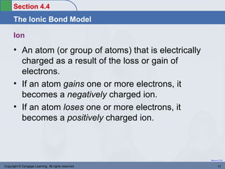 Section 4.4
      The Ionic Bond Model

      Ion
      • An atom (or group of atoms) that is electrically
        charged as a result of the loss or gain of
        electrons.
      • If an atom gains one or more electrons, it
        becomes a negatively charged ion.
      • If an atom loses one or more electrons, it
        becomes a positively charged ion.



                                                           Return to TOC


Copyright © Cengage Learning. All rights reserved                 17
 