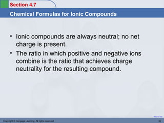 Section 4.7
      Chemical Formulas for Ionic Compounds



      • Ionic compounds are always neutral; no net
        charge is present.
      • The ratio in which positive and negative ions
        combine is the ratio that achieves charge
        neutrality for the resulting compound.




                                                        Return to TOC


Copyright © Cengage Learning. All rights reserved              32
 