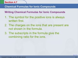 Section 4.7
      Chemical Formulas for Ionic Compounds

      Writing Chemical Formulas for Ionic Compounds

      1. The symbol for the positive ions is always
         written first.
      2. The charges on the ions that are present are
         not shown in the formula.
      3. The subscripts in the formula give the
         combining ratio for the ions.




                                                        Return to TOC


Copyright © Cengage Learning. All rights reserved              33
 