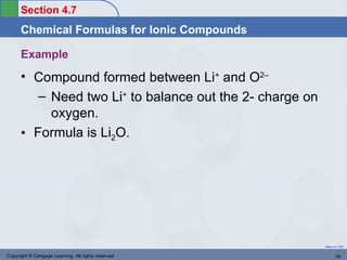 Section 4.7
      Chemical Formulas for Ionic Compounds

      Example
      • Compound formed between Li+ and O2–
         – Need two Li+ to balance out the 2- charge on
           oxygen.
      • Formula is Li2O.




                                                          Return to TOC


Copyright © Cengage Learning. All rights reserved                34
 