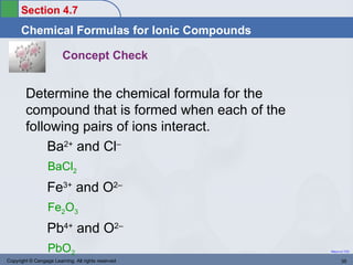 Section 4.7
      Chemical Formulas for Ionic Compounds

                        Concept Check


        Determine the chemical formula for the
        compound that is formed when each of the
        following pairs of ions interact.
            Ba2+ and Cl–
                  BaCl2
                  Fe3+ and O2–
                  Fe2O3
                  Pb4+ and O2–
                  PbO2                              Return to TOC


Copyright © Cengage Learning. All rights reserved          35
 