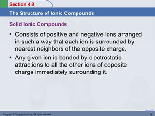 Section 4.8
      The Structure of Ionic Compounds

      Solid Ionic Compounds
      • Consists of positive and negative ions arranged
        in such a way that each ion is surrounded by
        nearest neighbors of the opposite charge.
      • Any given ion is bonded by electrostatic
        attractions to all the other ions of opposite
        charge immediately surrounding it.




                                                          Return to TOC


Copyright © Cengage Learning. All rights reserved                36
 