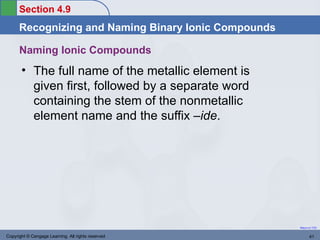 Section 4.9
      Recognizing and Naming Binary Ionic Compounds

      Naming Ionic Compounds
       • The full name of the metallic element is
         given first, followed by a separate word
         containing the stem of the nonmetallic
         element name and the suffix –ide.




                                                      Return to TOC


Copyright © Cengage Learning. All rights reserved            41
 