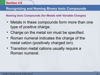 Section 4.9
      Recognizing and Naming Binary Ionic Compounds

      Naming Ionic Compounds (for Metals with Variable Charges)

       • Metals in these compounds form more than one
         type of positive charge.
       • Charge on the metal ion must be specified.
       • Roman numeral indicates the charge of the
         metal cation (positively charged ion).
       • Transition metal cations usually require a
         Roman numeral.



                                                                  Return to TOC


Copyright © Cengage Learning. All rights reserved                        44
 