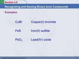 Section 4.9
      Recognizing and Naming Binary Ionic Compounds

      Examples


                           CuBr                     Copper(I) bromide

                           FeS                      Iron(II) sulfide

                           PbO2                     Lead(IV) oxide




                                                                        Return to TOC


Copyright © Cengage Learning. All rights reserved                              45
 