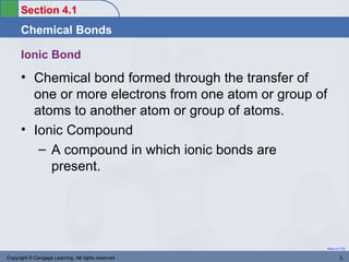 Section 4.1
      Chemical Bonds

      Ionic Bond
      • Chemical bond formed through the transfer of
        one or more electrons from one atom or group of
        atoms to another atom or group of atoms.
      • Ionic Compound
         – A compound in which ionic bonds are
           present.




                                                          Return to TOC


Copyright © Cengage Learning. All rights reserved                 5
 