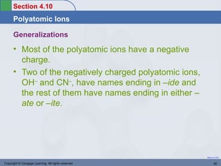 Section 4.10
      Polyatomic Ions

      Generalizations
      • Most of the polyatomic ions have a negative
        charge.
      • Two of the negatively charged polyatomic ions,
        OH– and CN–, have names ending in –ide and
        the rest of them have names ending in either –
        ate or –ite.




                                                         Return to TOC


Copyright © Cengage Learning. All rights reserved               50
 