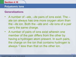 Section 4.10
      Polyatomic Ions

      Generalizations
      • A number of –ate, –ite pairs of ions exist. The –
        ate ion always has one more oxygen atom than
        the –ite ion. Both the –ate and –ite ions of a pair
        carry the same charge.
      • A number of pairs of ions exist wherein one
        member of the pair differs from the other by
        having a hydrogen atom present. In such pairs,
        the charge on the ion that contains hydrogen is
        always 1 less than that on the other ion.

                                                          Return to TOC


Copyright © Cengage Learning. All rights reserved                51
 