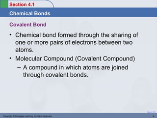 Section 4.1
      Chemical Bonds

      Covalent Bond
      • Chemical bond formed through the sharing of
        one or more pairs of electrons between two
        atoms.
      • Molecular Compound (Covalent Compound)
         – A compound in which atoms are joined
           through covalent bonds.




                                                      Return to TOC


Copyright © Cengage Learning. All rights reserved             6
 