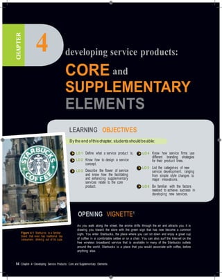CHAPTER
4 developing service products:
CORE and
SUPPLEMENTARY
ELEMENTS
LEARNING OBJECTIVES
By the end ofthis chapter, students should be able:
LO 1
LO 2
LO 3
Deﬁne what a service product is.
Know how to design a service
concept.
Describe the ﬂower of service
and know how the facilitating
and enhancing supplementary
services relate to the core
product.
LO 4
LO 5
LO 6
Know how service ﬁrms use
different branding strategies
for their product lines.
List the categories of new
service development, ranging
from simple style changes to
major innovations.
Be familiar with the factors
needed to achieve success in
developing new services.
OPENING VIGNETTE1
Figure 4.1 Starbucks is a familiar
brand that even has traditional tea
consumers drinking out of its cups.
As you walk along the street, the aroma drifts through the air and attracts you. It is
drawing you toward the store with the green sign that has now become a common
sight. You enter Starbucks, the place where you can sit down and enjoy a great cup
of coffee in a comfortable settee or on a chair. You can also surf the Internet on the
free wireless broadband service that is available in many of the Starbucks outlets
around the world. Starbucks is a place that you would associate with coffee, before
anything else.
84 Chapter 4• Developing Service Products: Core and Supplementary Elements
 